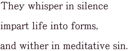 They whisper in silence  impart life into forms,  and wither in meditative sin.