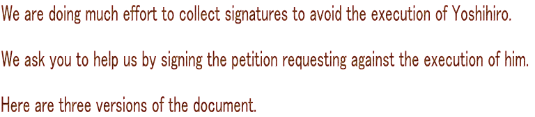 We are doing much effort to collect signatures to avoid the execution of Yoshihiro.   We ask you to help us by signing the petition requesting against the execution of him.   Here are three versions of the document. 
