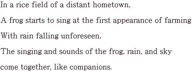 In a rice field of a distant hometown,  A frog starts to sing at the first appearance of farming  With rain falling unforeseen,  The singing and sounds of the frog, rain, and sky  come together, like companions.