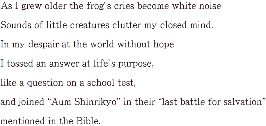 As I grew older the frogfs cries become white noise  Sounds of little creatures clutter my closed mind.  In my despair at the world without hope  I tossed an answer at lifefs purpose,  like a question on a school test,  and joined gAum Shinrikyoh in their glast battle for salvationh  mentioned in the Bible. 