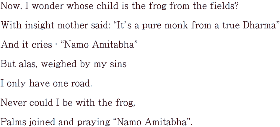 Now, I wonder whose child is the frog from the fields?  With insight mother said: gItfs a pure monk from a true Dharmah  And it cries ? gNamo Amitabhah  But alas, weighed by my sins  I only have one road.  Never could I be with the frog,   Palms joined and praying gNamo Amitabhah.