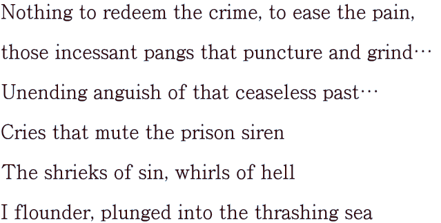 Nothing to redeem the crime, to ease the pain,   those incessant pangs that puncture and grindc   Unending anguish of that ceaseless pastc   Cries that mute the prison siren   The shrieks of sin, whirls of hell   I flounder, plunged into the thrashing sea 